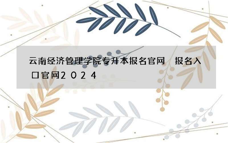 云南经济管理学院专升本报名官网 报名入口官网2024